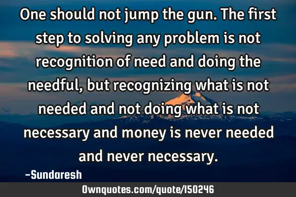 One should not jump the gun. The first step to solving any problem is not recognition of need and