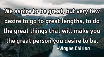 We aspire to be great, but very few desire to go to great lengths, to do the great things that