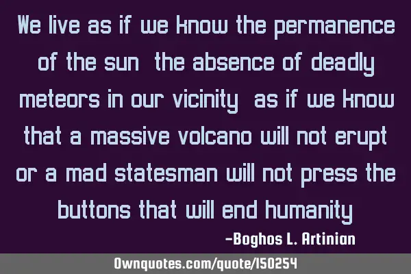 We live as if we know the permanence of the sun, the absence of deadly meteors in our vicinity; as