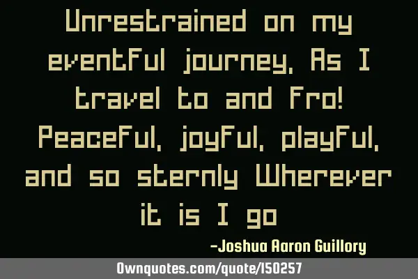 Unrestrained on my eventful journey, As I travel to and fro! Peaceful, joyful, playful, and so