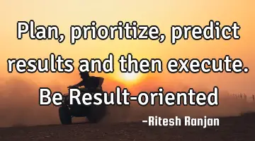 Plan, prioritize, predict results and then execute. Be Result-