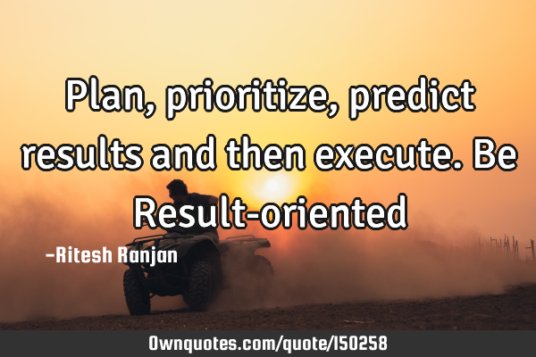 Plan, prioritize, predict results and then execute. Be Result-