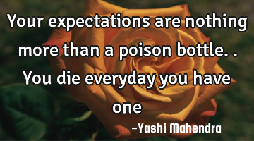 Your expectations are nothing more than a poison bottle.. You die everyday you have one