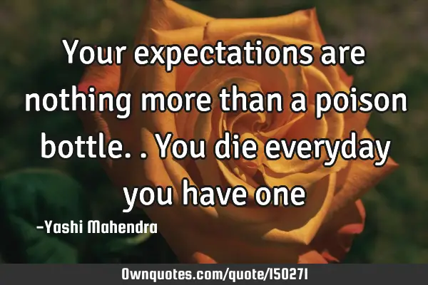 Your expectations are nothing more than a poison bottle.. You die everyday you have one