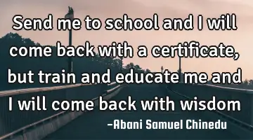 Send me to school and I will come back with a certificate, but train and educate me and I will come