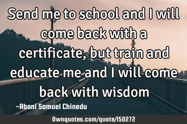 Send me to school and I will come back with a certificate, but train and educate me and I will come