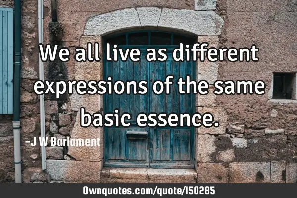 We all live as different expressions of the same basic