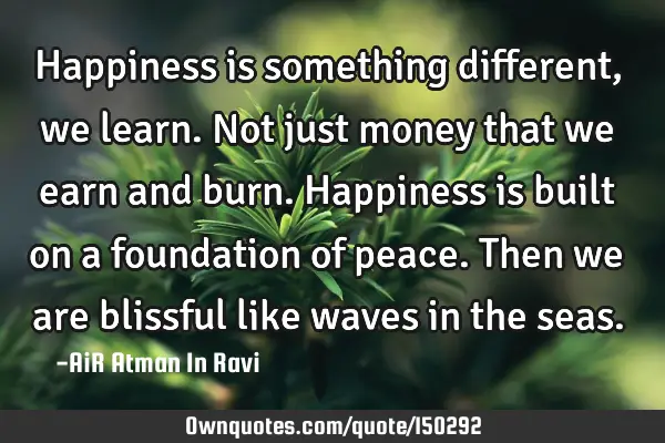 Happiness is something different, we learn. Not just money that we earn and burn. Happiness is