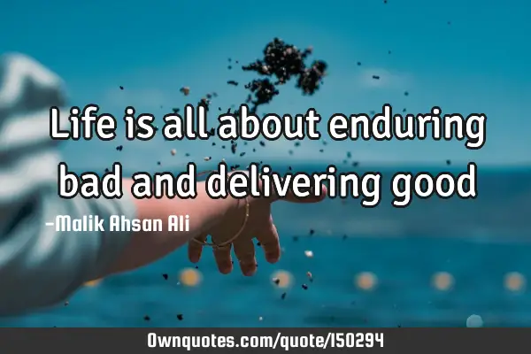 Life is all about enduring bad and delivering good