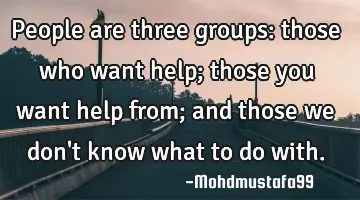 People are three groups: those who want help; those you want help from; and those we don