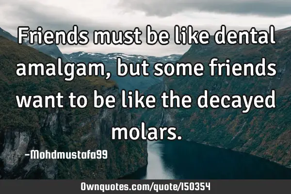 Friends must be like dental amalgam, but some friends want to be like the decayed