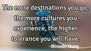 The more destinations you go, the more cultures you experience, the higher tolerance you will