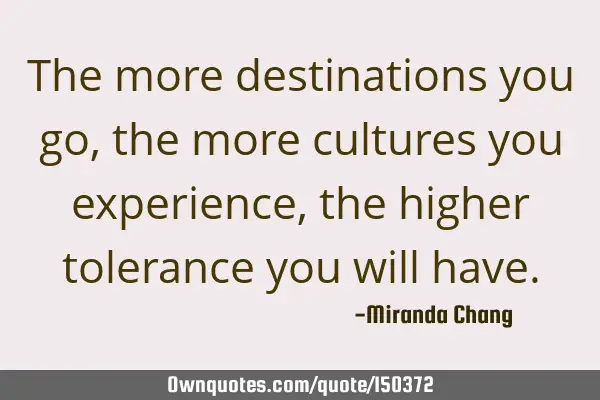 The more destinations you go, the more cultures you experience, the higher tolerance you will