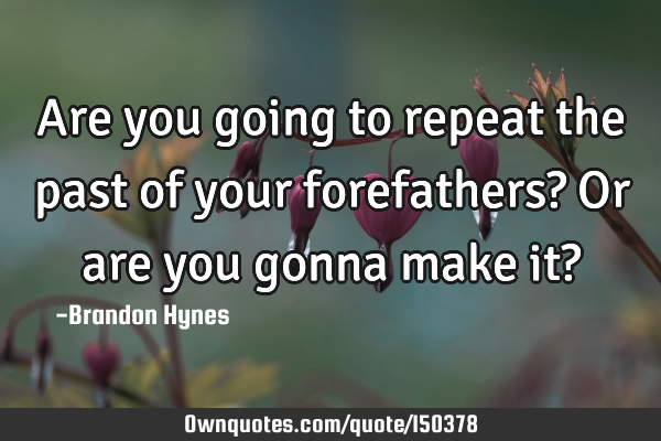 Are you going to repeat the past of your forefathers? Or are you gonna make it?