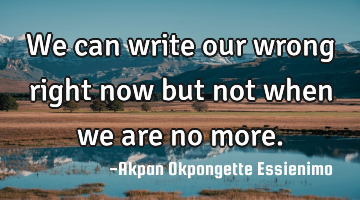 We can write our wrong right now but not when we are no more.