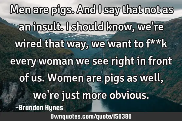 Men are pigs. And I say that not as an insult. I should know, we
