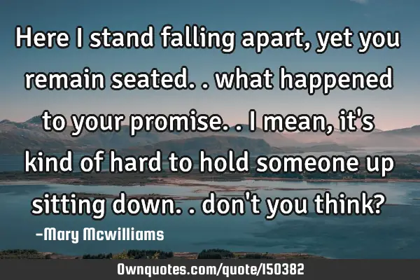 Here I stand falling apart, yet you remain seated.. what happened to your promise.. I mean, it