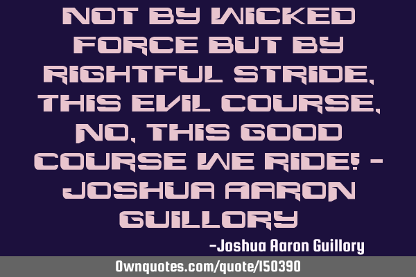 Not by wicked force but by rightful stride, This evil course, no, this good course we
