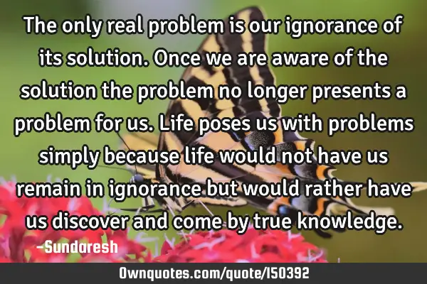 The only real problem is our ignorance of its solution. Once we are aware of the solution the