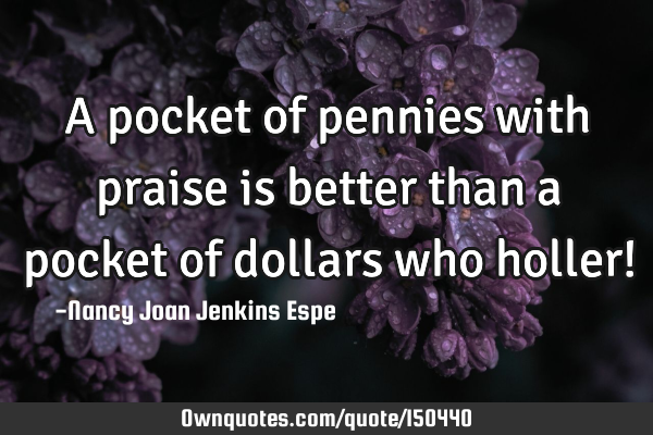 A pocket of pennies with praise is better than a pocket of dollars who holler!