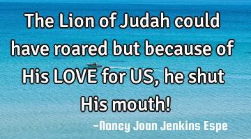 The Lion of Judah could have roared but because of His LOVE for US, he shut His mouth!