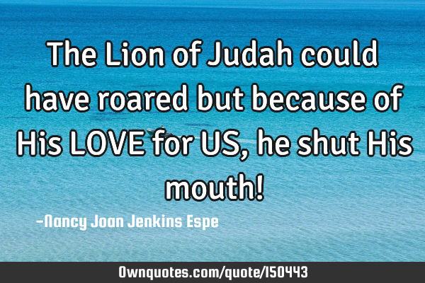 The Lion of Judah could have roared but because of His LOVE for US, he shut His mouth!