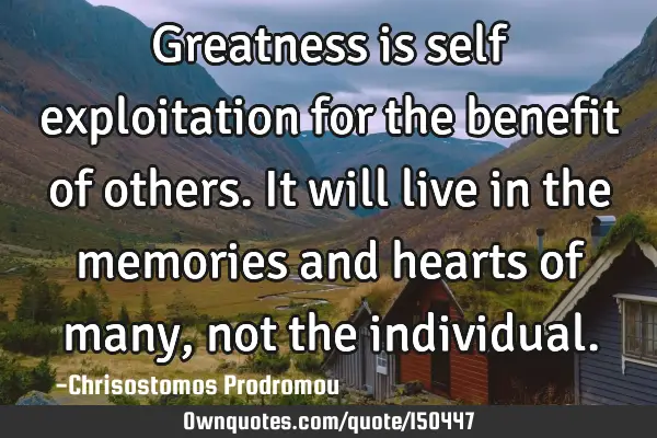 Greatness is self exploitation for the benefit of others. It will live in the memories and hearts