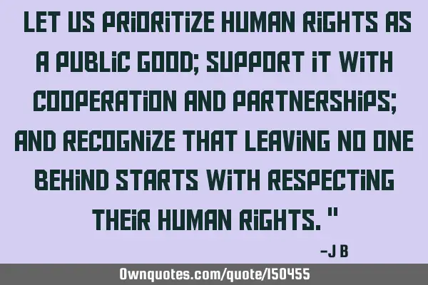 Let us prioritize human rights as a public good; support it with cooperation and partnerships; and
