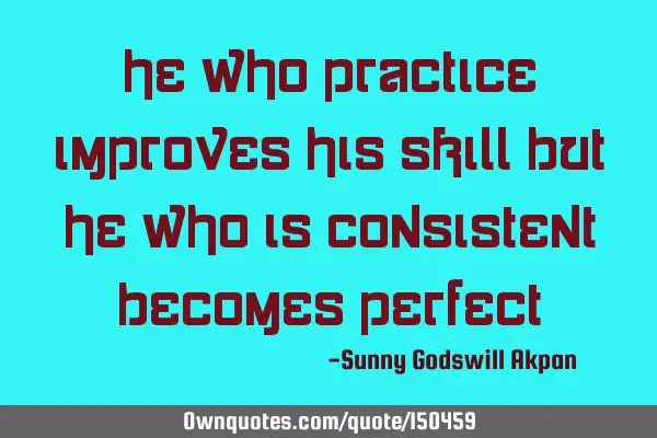 He who practices improves his skill but he who is consistent becomes
