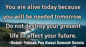 You are alive today because you will be needed tomorrow. Do not destroy your present life to affect