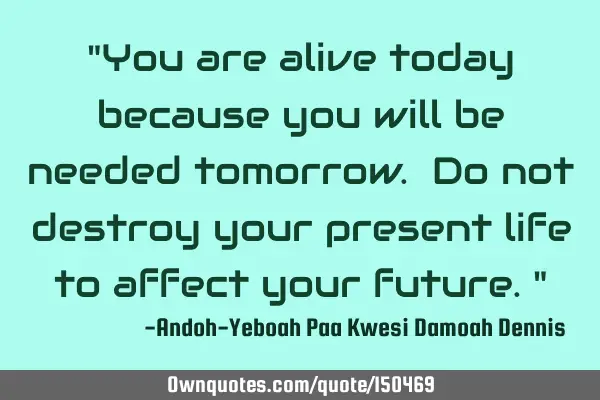 You are alive today because you will be needed tomorrow. Do not destroy your present life to affect