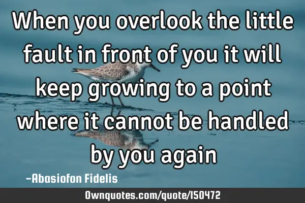 When you overlook the little fault in front of you it will keep growing to a point where it cannot