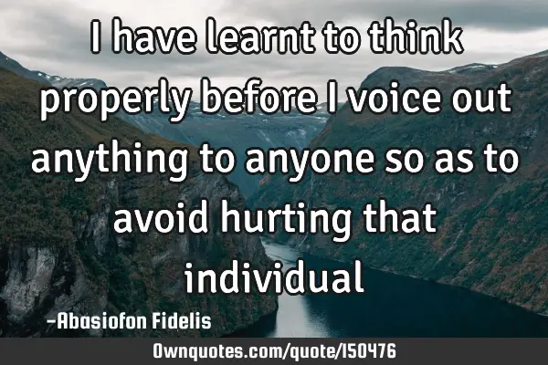 I have learnt to think properly before I voice out anything to anyone so as to avoid hurting that
