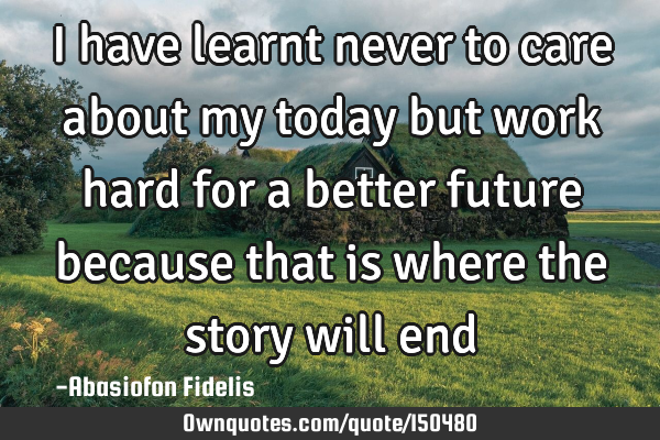 I have learnt never to care about my today but work hard for a better future because that is where