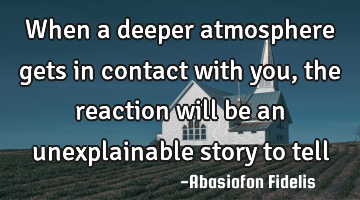 When a deeper atmosphere gets in contact with you, the reaction will be an unexplainable story to