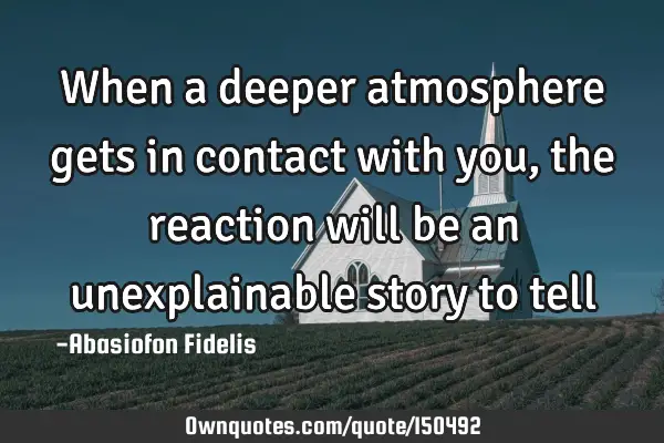When a deeper atmosphere gets in contact with you, the reaction will be an unexplainable story to