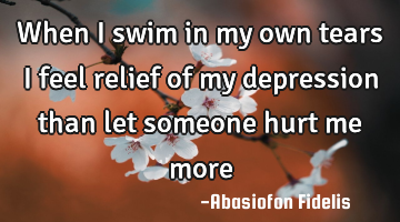 When I swim in my own tears I feel relief of my depression than let someone hurt me