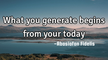 What you generate begins from your today