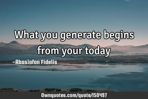 What you generate begins from your