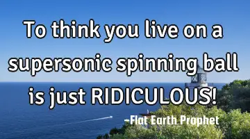 To think you live on a supersonic spinning ball is just RIDICULOUS!