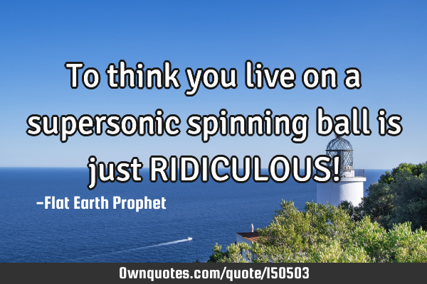 To think you live on a supersonic spinning ball is just RIDICULOUS!