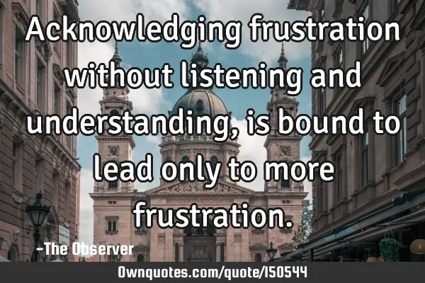 Acknowledging frustration without listening and understanding, is bound to lead only to more