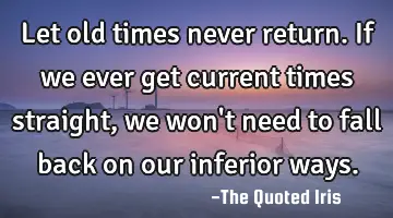 Let old times never return. If we ever get current times straight, we won