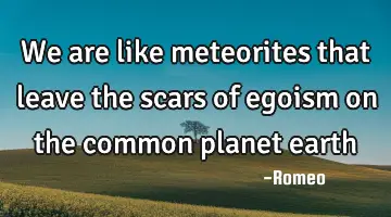 We are like meteorites that leave the scars of egoism on the common planet