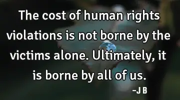 The cost of human rights violations is not borne by the victims alone. Ultimately, it is borne by