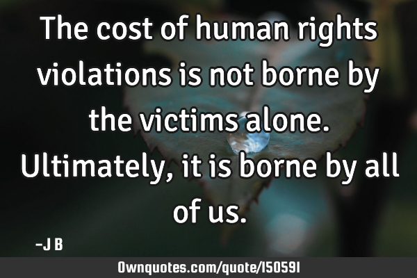 The cost of human rights violations is not borne by the victims alone. Ultimately, it is borne by