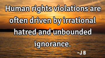 Human rights violations are often driven by irrational hatred and unbounded