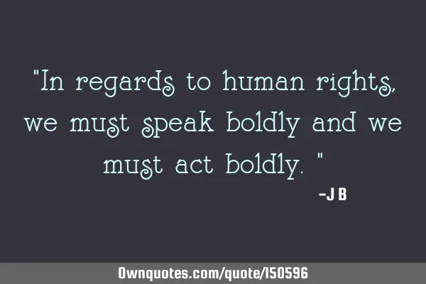 In regards to human rights, we must speak boldly and we must act