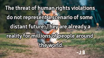 The threat of human rights violations do not represent a scenario of some distant future. They are