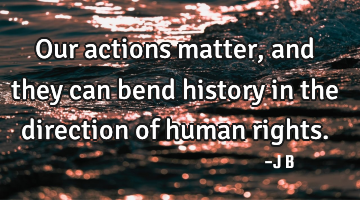 Our actions matter, and they can bend history in the direction of human rights.